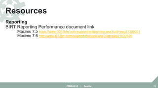 Reporting
BIRT Reporting Performance document link
Maximo 7.5 https://www-304.ibm.com/support/entdocview.wss?uid=swg21305031
Maximo 7.6 http://www-01.ibm.com/support/docview.wss?uid=swg21693526
Resources
FMMUG18 :: Seattle 75
 