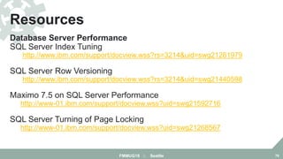 Database Server Performance
SQL Server Index Tuning
http://www.ibm.com/support/docview.wss?rs=3214&uid=swg21261979
SQL Server Row Versioning
http://www.ibm.com/support/docview.wss?rs=3214&uid=swg21440598
Maximo 7.5 on SQL Server Performance
http://www-01.ibm.com/support/docview.wss?uid=swg21592716
SQL Server Turning of Page Locking
http://www-01.ibm.com/support/docview.wss?uid=swg21268567
Resources
FMMUG18 :: Seattle 76
 