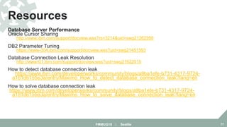 Database Server Performance
Oracle Cursor Sharing
http://www.ibm.com/support/docview.wss?rs=3214&uid=swg21262959
DB2 Parameter Tuning
https://www-304.ibm.com/support/docview.wss?uid=swg21451593
Database Connection Leak Resolution
http://www-01.ibm.com/support/docview.wss?uid=swg21622010
How to detect database connection leak
https://www.ibm.com/developerworks/community/blogs/a9ba1efe-b731-4317-9724-
a181d6155e3a/entry/Maximo_How_to_detect_database_connection_leak?lang=en
How to solve database connection leak
https://www.ibm.com/developerworks/community/blogs/a9ba1efe-b731-4317-9724-
a181d6155e3a/entry/Maximo_How_to_solve_database_connection_leak?lang=en
Resources
FMMUG18 :: Seattle 77
 
