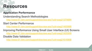 Application Performance
Understanding Search Methodologies
http://www-01.ibm.com/support/docview.wss?uid=swg21375684
Start Center Performance
http://www-01.ibm.com/support/docview.wss?uid=swg21405898
Improving Performance Using Small User Interface (UI) Screens
http://www-01.ibm.com/support/docview.wss?uid=swg21420509
Disable Data Validation
http://www-01.ibm.com/support/docview.wss?uid=swg21516856
Resources
FMMUG18 :: Seattle 78
 