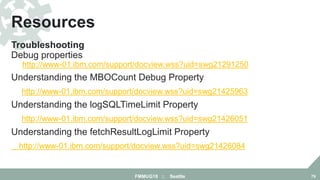 Troubleshooting
Debug properties
http://www-01.ibm.com/support/docview.wss?uid=swg21291250
Understanding the MBOCount Debug Property
http://www-01.ibm.com/support/docview.wss?uid=swg21425963
Understanding the logSQLTimeLimit Property
http://www-01.ibm.com/support/docview.wss?uid=swg21426051
Understanding the fetchResultLogLimit Property
http://www-01.ibm.com/support/docview.wss?uid=swg21426084
Resources
FMMUG18 :: Seattle 79
 
