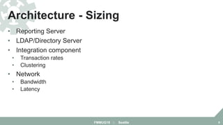 • Reporting Server
• LDAP/Directory Server
• Integration component
• Transaction rates
• Clustering
• Network
• Bandwidth
• Latency
Architecture - Sizing
FMMUG18 :: Seattle 8
 