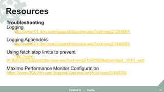 Troubleshooting
Logging
http://www-01.ibm.com/support/docview.wss?uid=swg21264064
Logging Appenders
http://www-01.ibm.com/support/docview.wss?uid=swg21446599
Using fetch stop limits to prevent out-of-memory errors
http://www-
01.ibm.com/support/docview.wss?uid=swg21687595&acss=danl_3910_web
Maximo Performance Monitor Configuration
https://www-304.ibm.com/support/docview.wss?uid=swg21448706
Resources
FMMUG18 :: Seattle 81
 