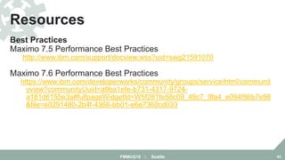 Best Practices
Maximo 7.5 Performance Best Practices
http://www.ibm.com/support/docview.wss?uid=swg21591070
Maximo 7.6 Performance Best Practices
https://www.ibm.com/developerworks/community/groups/service/html/communit
yview?communityUuid=a9ba1efe-b731-4317-9724-
a181d6155e3a#fullpageWidgetId=W5f281fe58c09_49c7_9fa4_e094f86b7e98
&file=e0291480-2b4f-4366-bb01-e6e7360cd033
Resources
FMMUG18 :: Seattle 82
 