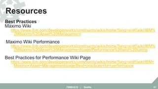 Best Practices
Maximo Wiki
https://www.ibm.com/developerworks/community/wikis/home?lang=en#!/wiki/IBM%
20Maximo%20Asset%20Management
Maximo Wiki Performance Page
https://www.ibm.com/developerworks/community/wikis/home?lang=en#!/wiki/IBM%
20Maximo%20Asset%20Management/page/Performance%20and%20tuning
Best Practices for Performance Wiki Page
https://www.ibm.com/developerworks/community/wikis/home?lang=en#!/wiki/IBM+
Maximo+Asset+Management/page/Best+practices+for+performance
Resources
FMMUG18 :: Seattle 83
 