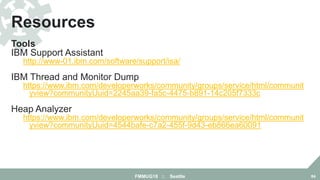 Tools
IBM Support Assistant
http://www-01.ibm.com/software/support/isa/
IBM Thread and Monitor Dump Analyzer for Java
https://www.ibm.com/developerworks/community/groups/service/html/communit
yview?communityUuid=2245aa39-fa5c-4475-b891-14c205f7333c
Heap Analyzer
https://www.ibm.com/developerworks/community/groups/service/html/communit
yview?communityUuid=4544bafe-c7a2-455f-9d43-eb866ea60091
Resources
FMMUG18 :: Seattle 84
 