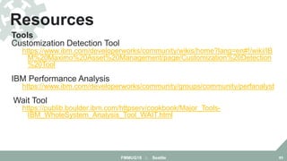 Tools
Customization Detection Tool
https://www.ibm.com/developerworks/community/wikis/home?lang=en#!/wiki/IB
M%20Maximo%20Asset%20Management/page/Customization%20Detection
%20Tool
IBM Performance Analysis Suite
https://www.ibm.com/developerworks/community/groups/community/perfanalyst
Wait Tool
https://publib.boulder.ibm.com/httpserv/cookbook/Major_Tools-
IBM_WholeSystem_Analysis_Tool_WAIT.html
Resources
FMMUG18 :: Seattle 85
 