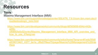 Tools
Maximo Management Interface (MMI)
https://www.ibm.com/support/knowledgecenter/SSLKT6_7.6.0/com.ibm.mam.doc/t
roubleshooting/c_mmi.html
https://www.ibm.com/developerworks/community/blogs/d6565698-694d-442b-
a26b-
c89892fa0c02/entry/Maximo_Management_Interface_MMI_API_overview_and_
how_to_use_it?lang=en
https://www.ibm.com/developerworks/community/wikis/home?lang=en#!/wiki/Wb8
e8390134d1_4377_be1e_cf6a57f4ea75/page/Maximo%20Management%20Inte
rface
Resources
FMMUG18 :: Seattle 86
 