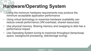 • Using the minimum hardware requirements may produce the
minimum acceptable application performance
• Using virtual technology to maximize hardware availability can
reduce overall performance (VM overhead, shared resources)
• Use physical memory. Sharing memory and swapping to disk has a
performance impact
• Use Operating System tuning to maximize throughput (temp/swap
space, background processing, disk/storage tuning)
Hardware/Operating System
FMMUG18 :: Seattle 9
 