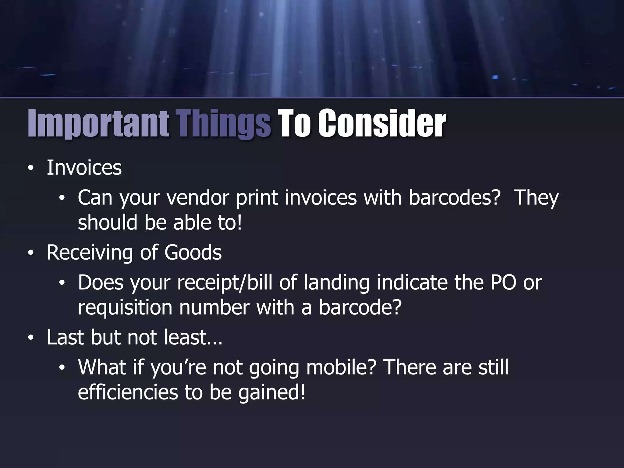 • Invoices
• Can your vendor print invoices with barcodes? They
should be able to!
• Receiving of Goods
• Does your receipt/bill of landing indicate the PO or
requisition number with a barcode?
• Last but not least…
• What if you’re not going mobile? There are still
efficiencies to be gained!
Important Things To Consider
 