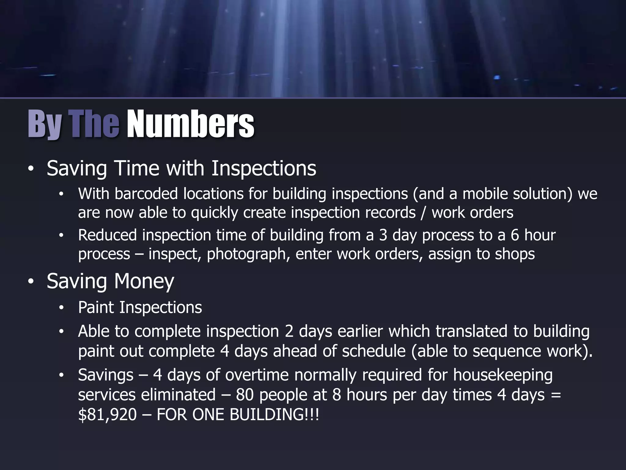 • Saving Time with Inspections
• With barcoded locations for building inspections (and a mobile solution) we
are now able to quickly create inspection records / work orders
• Reduced inspection time of building from a 3 day process to a 6 hour
process – inspect, photograph, enter work orders, assign to shops
• Saving Money
• Paint Inspections
• Able to complete inspection 2 days earlier which translated to building
paint out complete 4 days ahead of schedule (able to sequence work).
• Savings – 4 days of overtime normally required for housekeeping
services eliminated – 80 people at 8 hours per day times 4 days =
$81,920 – FOR ONE BUILDING!!!
By The Numbers
 