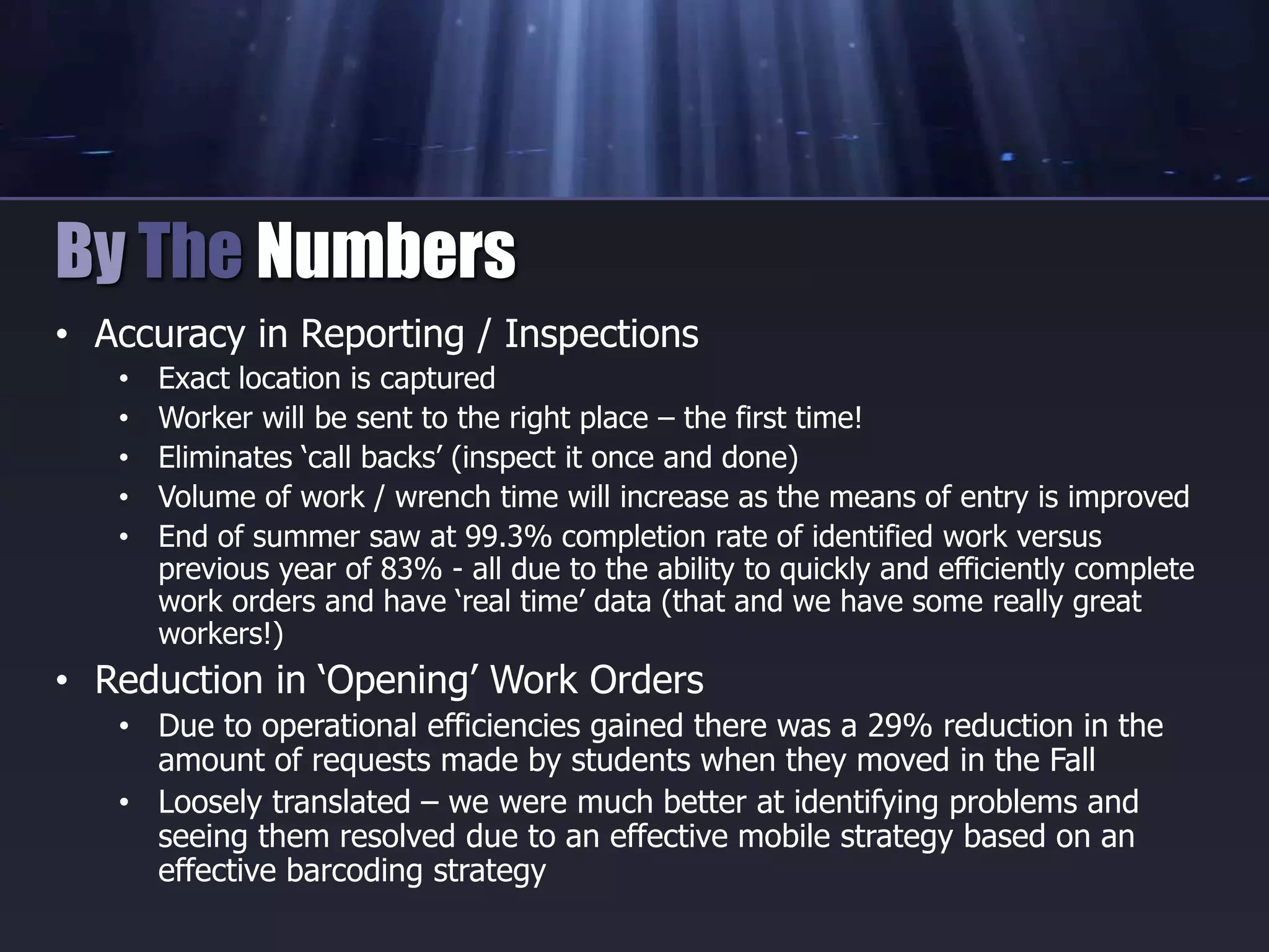 • Accuracy in Reporting / Inspections
• Exact location is captured
• Worker will be sent to the right place – the first time!
• Eliminates ‘call backs’ (inspect it once and done)
• Volume of work / wrench time will increase as the means of entry is improved
• End of summer saw at 99.3% completion rate of identified work versus
previous year of 83% - all due to the ability to quickly and efficiently complete
work orders and have ‘real time’ data (that and we have some really great
workers!)
• Reduction in ‘Opening’ Work Orders
• Due to operational efficiencies gained there was a 29% reduction in the
amount of requests made by students when they moved in the Fall
• Loosely translated – we were much better at identifying problems and
seeing them resolved due to an effective mobile strategy based on an
effective barcoding strategy
By The Numbers
 