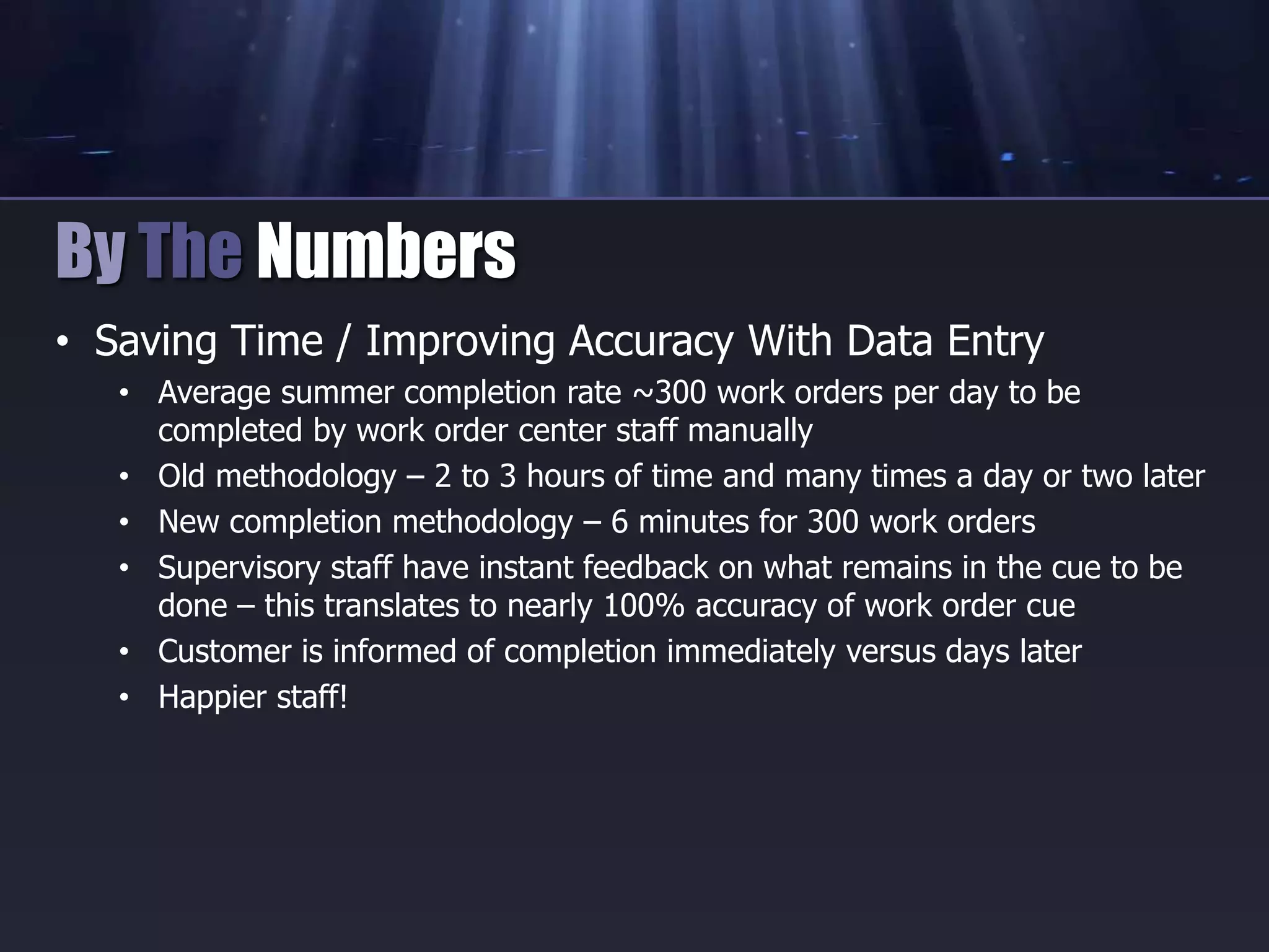 • Saving Time / Improving Accuracy With Data Entry
• Average summer completion rate ~300 work orders per day to be
completed by work order center staff manually
• Old methodology – 2 to 3 hours of time and many times a day or two later
• New completion methodology – 6 minutes for 300 work orders
• Supervisory staff have instant feedback on what remains in the cue to be
done – this translates to nearly 100% accuracy of work order cue
• Customer is informed of completion immediately versus days later
• Happier staff!
By The Numbers
 
