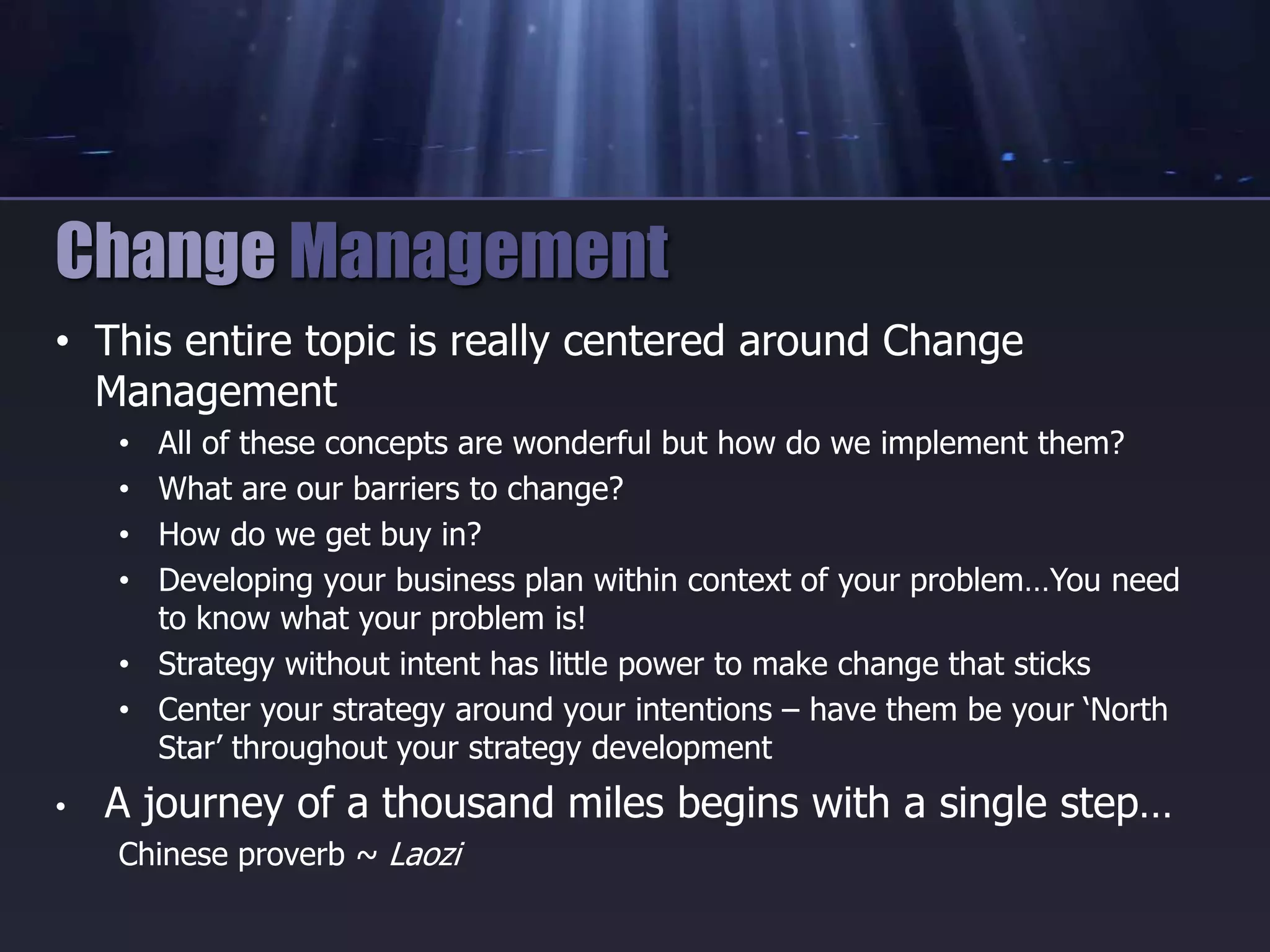 • This entire topic is really centered around Change
Management
• All of these concepts are wonderful but how do we implement them?
• What are our barriers to change?
• How do we get buy in?
• Developing your business plan within context of your problem…You need
to know what your problem is!
• Strategy without intent has little power to make change that sticks
• Center your strategy around your intentions – have them be your ‘North
Star’ throughout your strategy development
• A journey of a thousand miles begins with a single step…
Chinese proverb ~ Laozi
Change Management
 
