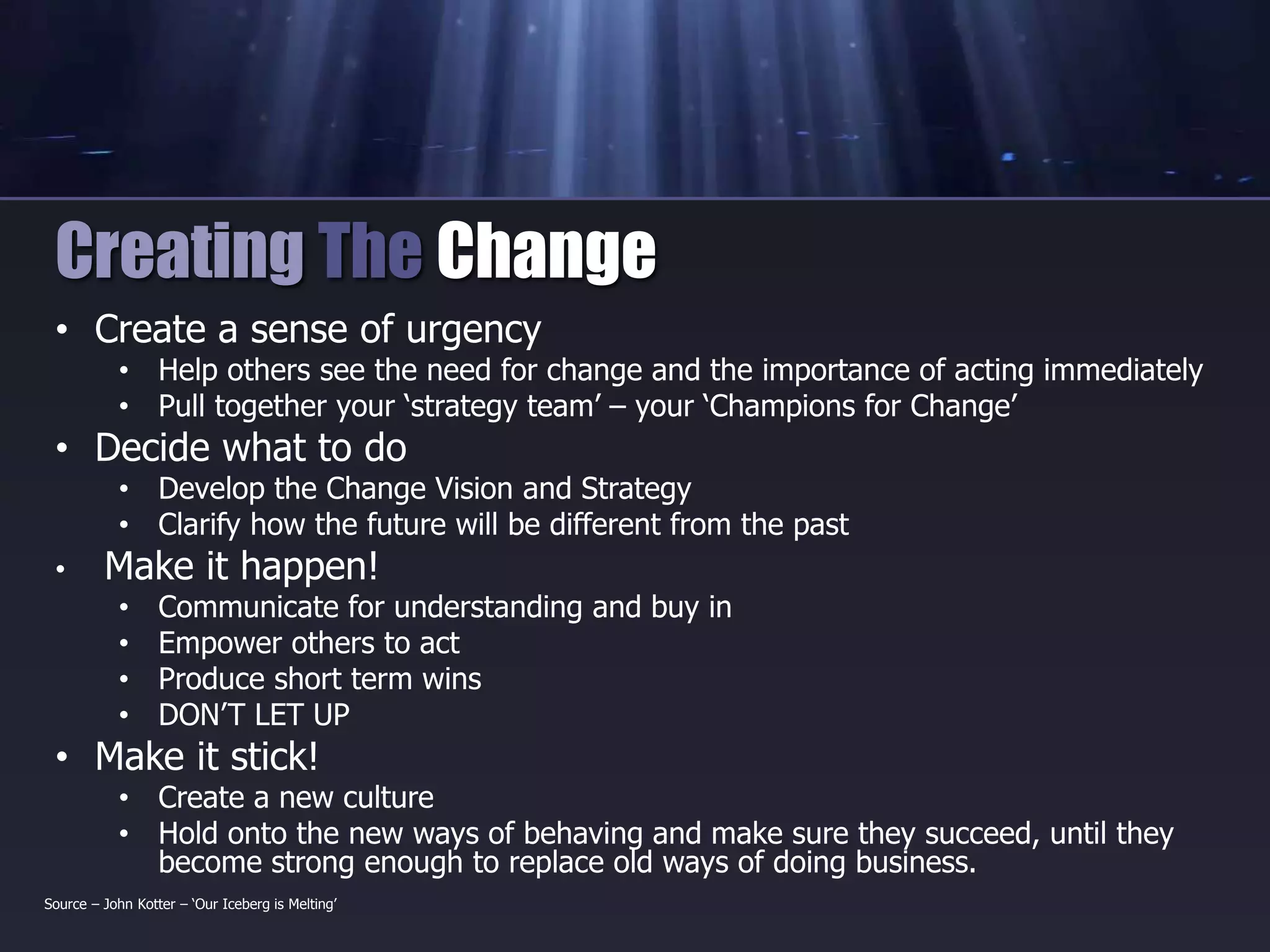 • Create a sense of urgency
• Help others see the need for change and the importance of acting immediately
• Pull together your ‘strategy team’ – your ‘Champions for Change’
• Decide what to do
• Develop the Change Vision and Strategy
• Clarify how the future will be different from the past
• Make it happen!
• Communicate for understanding and buy in
• Empower others to act
• Produce short term wins
• DON’T LET UP
• Make it stick!
• Create a new culture
• Hold onto the new ways of behaving and make sure they succeed, until they
become strong enough to replace old ways of doing business.
Creating The Change
Source – John Kotter – ‘Our Iceberg is Melting’
 