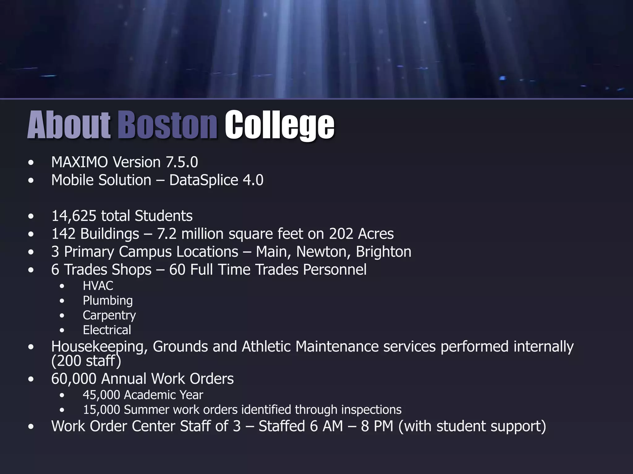 • MAXIMO Version 7.5.0
• Mobile Solution – DataSplice 4.0
• 14,625 total Students
• 142 Buildings – 7.2 million square feet on 202 Acres
• 3 Primary Campus Locations – Main, Newton, Brighton
• 6 Trades Shops – 60 Full Time Trades Personnel
• HVAC
• Plumbing
• Carpentry
• Electrical
• Housekeeping, Grounds and Athletic Maintenance services performed internally
(200 staff)
• 60,000 Annual Work Orders
• 45,000 Academic Year
• 15,000 Summer work orders identified through inspections
• Work Order Center Staff of 3 – Staffed 6 AM – 8 PM (with student support)
About Boston College
 