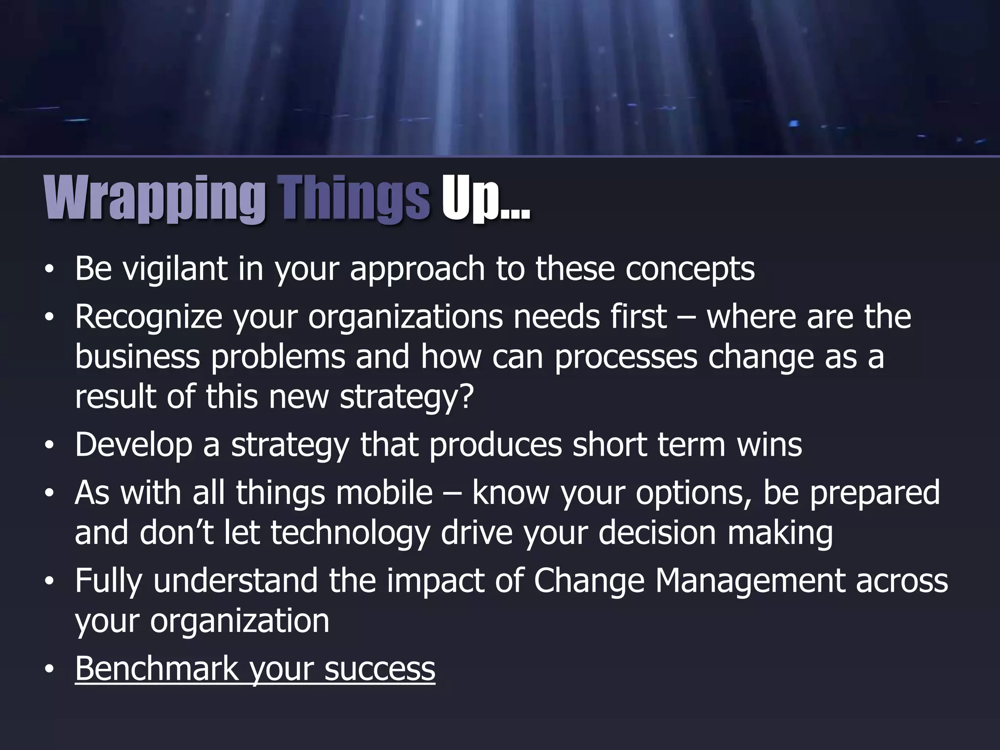 • Be vigilant in your approach to these concepts
• Recognize your organizations needs first – where are the
business problems and how can processes change as a
result of this new strategy?
• Develop a strategy that produces short term wins
• As with all things mobile – know your options, be prepared
and don’t let technology drive your decision making
• Fully understand the impact of Change Management across
your organization
• Benchmark your success
Wrapping Things Up…
 