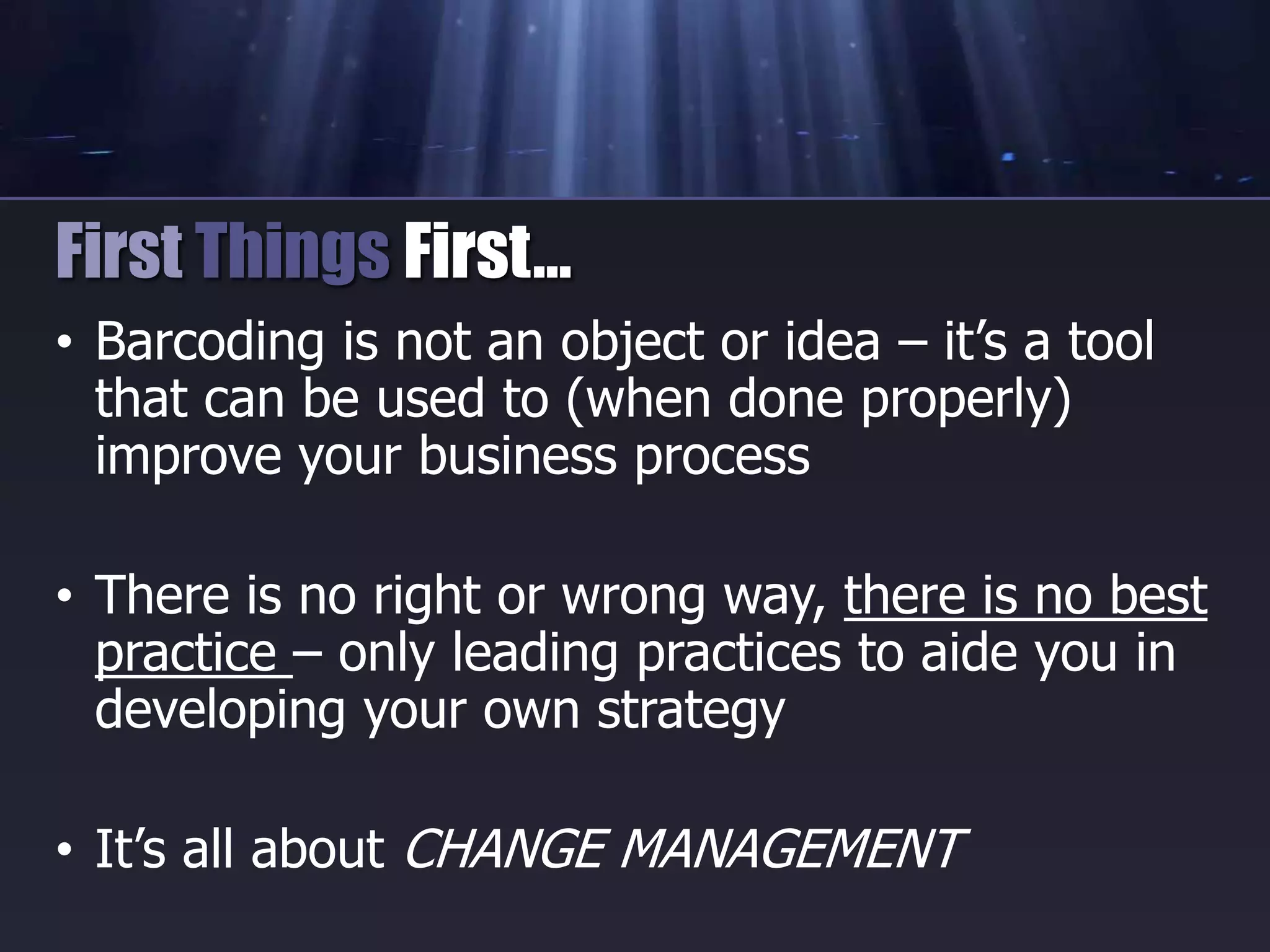 • Barcoding is not an object or idea – it’s a tool
that can be used to (when done properly)
improve your business process
• There is no right or wrong way, there is no best
practice – only leading practices to aide you in
developing your own strategy
• It’s all about CHANGE MANAGEMENT
First Things First…
 