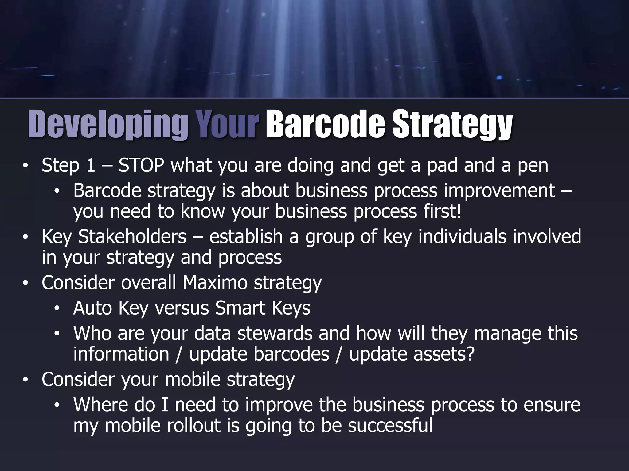 • Step 1 – STOP what you are doing and get a pad and a pen
• Barcode strategy is about business process improvement –
you need to know your business process first!
• Key Stakeholders – establish a group of key individuals involved
in your strategy and process
• Consider overall Maximo strategy
• Auto Key versus Smart Keys
• Who are your data stewards and how will they manage this
information / update barcodes / update assets?
• Consider your mobile strategy
• Where do I need to improve the business process to ensure
my mobile rollout is going to be successful
Developing Your Barcode Strategy
 
