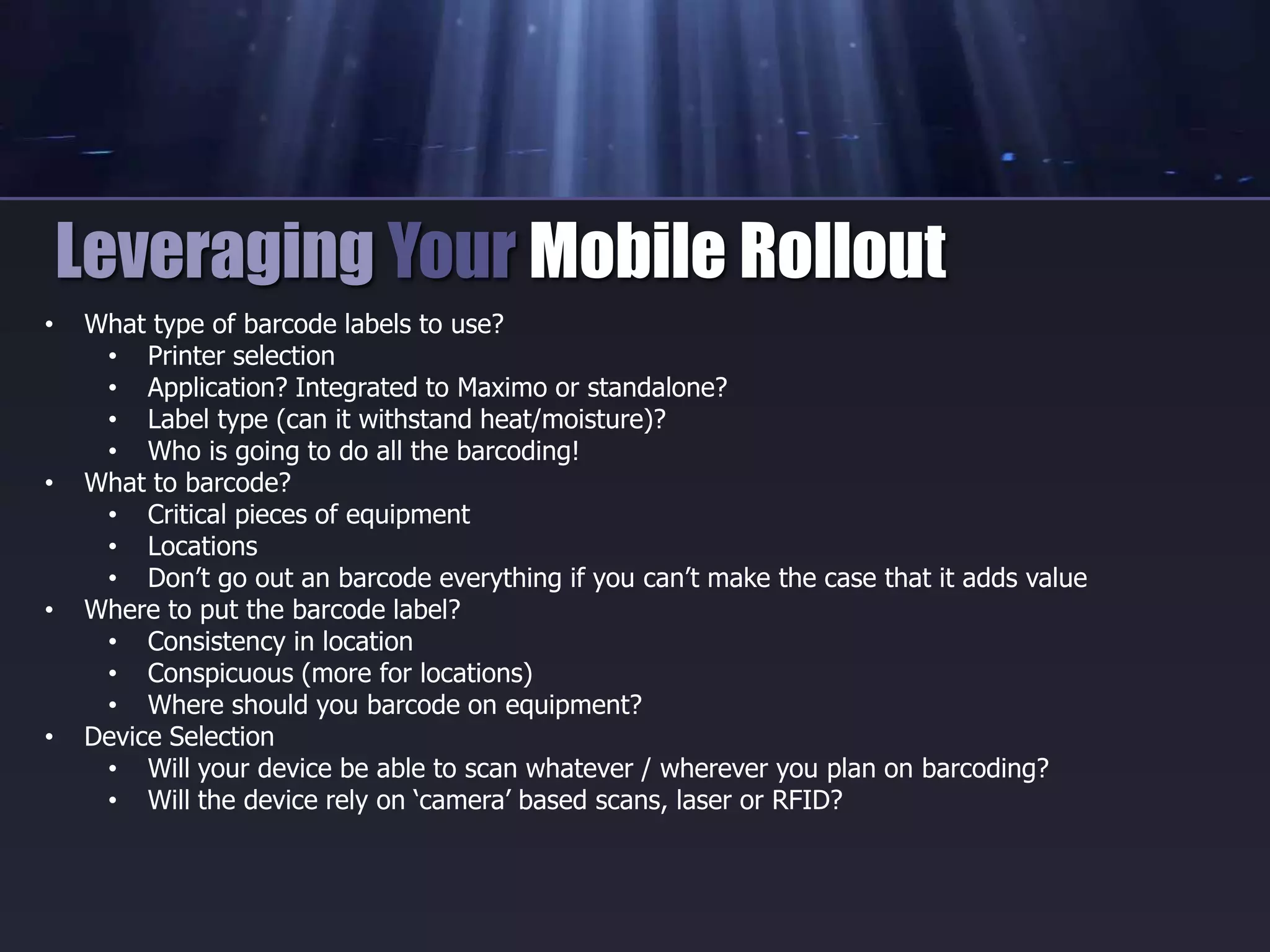 • What type of barcode labels to use?
• Printer selection
• Application? Integrated to Maximo or standalone?
• Label type (can it withstand heat/moisture)?
• Who is going to do all the barcoding!
• What to barcode?
• Critical pieces of equipment
• Locations
• Don’t go out an barcode everything if you can’t make the case that it adds value
• Where to put the barcode label?
• Consistency in location
• Conspicuous (more for locations)
• Where should you barcode on equipment?
• Device Selection
• Will your device be able to scan whatever / wherever you plan on barcoding?
• Will the device rely on ‘camera’ based scans, laser or RFID?
Leveraging Your Mobile Rollout
 