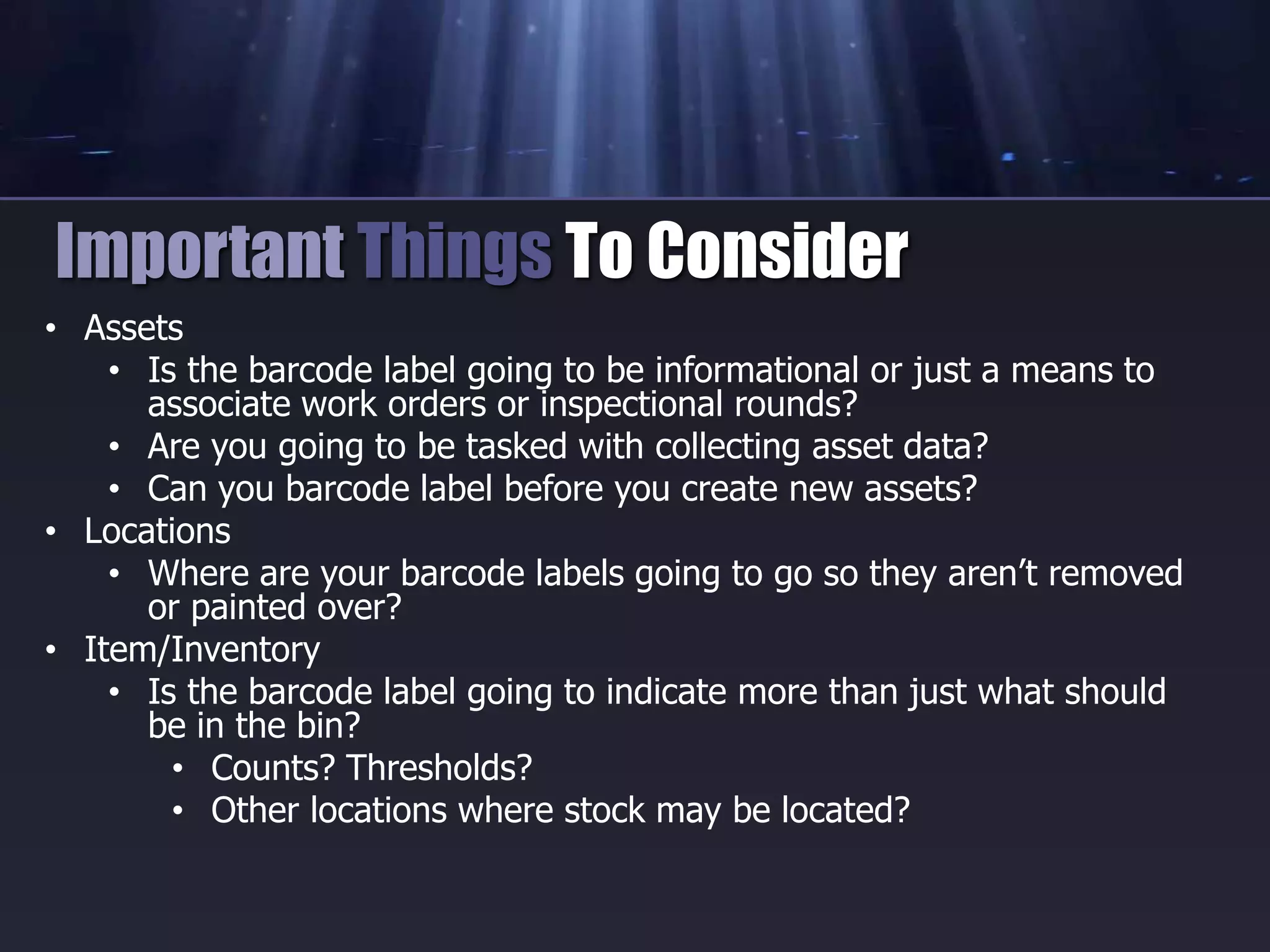 • Assets
• Is the barcode label going to be informational or just a means to
associate work orders or inspectional rounds?
• Are you going to be tasked with collecting asset data?
• Can you barcode label before you create new assets?
• Locations
• Where are your barcode labels going to go so they aren’t removed
or painted over?
• Item/Inventory
• Is the barcode label going to indicate more than just what should
be in the bin?
• Counts? Thresholds?
• Other locations where stock may be located?
Important Things To Consider
 