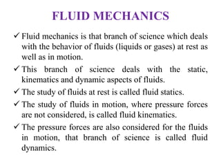 FLUID MECHANICS
 Fluid mechanics is that branch of science which deals
with the behavior of fluids (liquids or gases) at rest as
well as in motion.
 This branch of science deals with the static,
kinematics and dynamic aspects of fluids.
 The study of fluids at rest is called fluid statics.
 The study of fluids in motion, where pressure forces
are not considered, is called fluid kinematics.
 The pressure forces are also considered for the fluids
in motion, that branch of science is called fluid
dynamics.
 