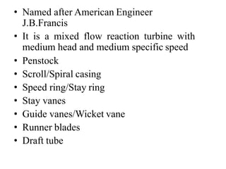 • Named after American Engineer
J.B.Francis
• It is a mixed flow reaction turbine with
medium head and medium specific speed
• Penstock
• Scroll/Spiral casing
• Speed ring/Stay ring
• Stay vanes
• Guide vanes/Wicket vane
• Runner blades
• Draft tube
 
