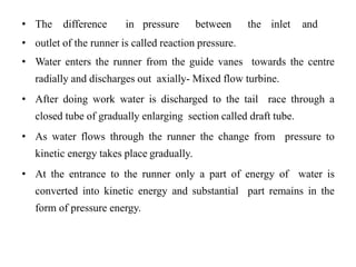 • The difference in pressure between the inlet and
• outlet of the runner is called reaction pressure.
• Water enters the runner from the guide vanes towards the centre
radially and discharges out axially- Mixed flow turbine.
• After doing work water is discharged to the tail race through a
closed tube of gradually enlarging section called draft tube.
• As water flows through the runner the change from pressure to
kinetic energy takes place gradually.
• At the entrance to the runner only a part of energy of water is
converted into kinetic energy and substantial part remains in the
form of pressure energy.
 