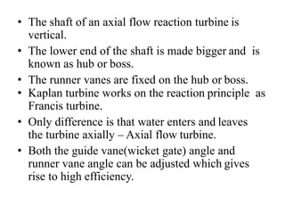 • The shaft of an axial flow reaction turbine is
vertical.
• The lower end of the shaft is made bigger and is
known as hub or boss.
• The runner vanes are fixed on the hub or boss.
• Kaplan turbine works on the reaction principle as
Francis turbine.
• Only difference is that water enters and leaves
the turbine axially – Axial flow turbine.
• Both the guide vane(wicket gate) angle and
runner vane angle can be adjusted which gives
rise to high efficiency.
 