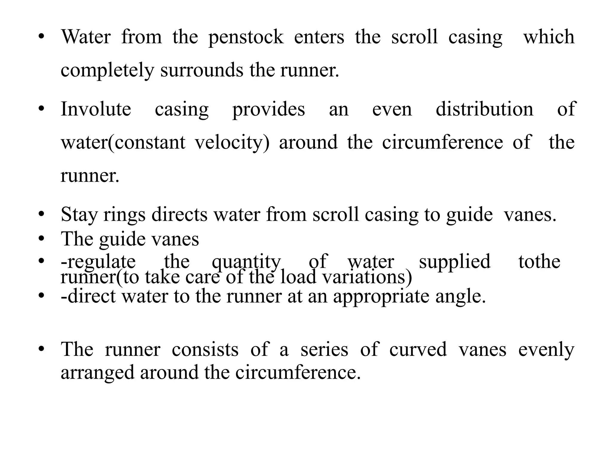 • Water from the penstock enters the scroll casing which
completely surrounds the runner.
• Involute casing provides an even distribution of
water(constant velocity) around the circumference of the
runner.
• Stay rings directs water from scroll casing to guide vanes.
• The guide vanes
• -regulate the quantity of water supplied tothe
runner(to take care of the load variations)
• -direct water to the runner at an appropriate angle.
• The runner consists of a series of curved vanes evenly
arranged around the circumference.
 