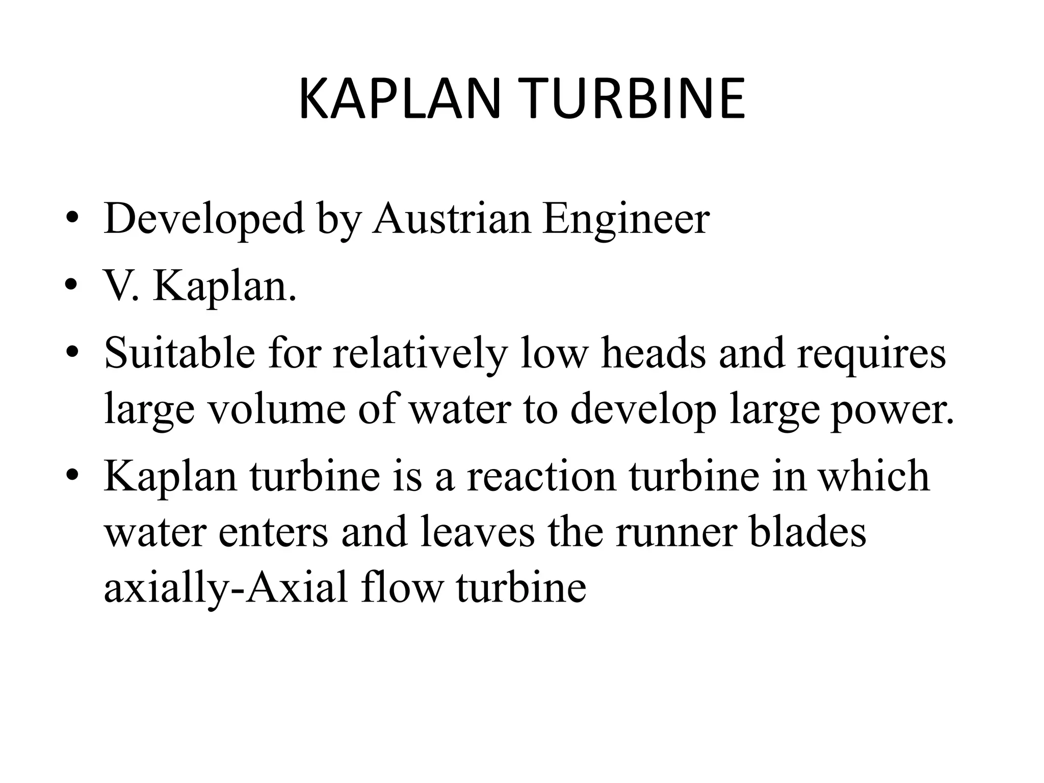 KAPLAN TURBINE
• Developed by Austrian Engineer
• V. Kaplan.
• Suitable for relatively low heads and requires
large volume of water to develop large power.
• Kaplan turbine is a reaction turbine in which
water enters and leaves the runner blades
axially-Axial flow turbine
 