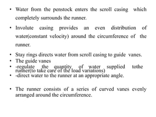 • Water from the penstock enters the scroll casing which
completely surrounds the runner.
• Involute casing provides an even distribution of
water(constant velocity) around the circumference of the
runner.
• Stay rings directs water from scroll casing to guide vanes.
• The guide vanes
• -regulate the quantity of water supplied tothe
runner(to take care of the load variations)
• -direct water to the runner at an appropriate angle.
• The runner consists of a series of curved vanes evenly
arranged around the circumference.
 
