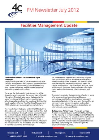 FM Newsletter July 2012


                     Facilities Management Update




The Current State of FM: Is TFM the right                  For these reasons suppliers are continuing to grow
strategy?                                                  their portfolio of services, to deliver a broader and
Despite the fragile state of the British economy, the      more innovative offer. However, this diversification
Facilities Management (FM) category remains resilient.     must be carefully managed to ensure it meets the
This is due to a combination of the category’s long        clients’ requirements. Sustainability is a critical factor
term contractual nature and FM market suppliers            within supply chain and if not evaluated effectively
maintaining good credit ratings.                           could lead to disintegrating relationships on both
                                                           sides.
These are the findings of a recent report by MTW
Research, which examined the current state of the UK       The report concludes that economies of scale, in terms
FM market. The study also found that despite the           of procurement and operations, will become
sector’s resilience, difficult market conditions are       increasingly sought after, leading to an upsurge in
affecting smaller single service suppliers. On the other   acquisitional activity. In the same vein there will be an
hand, suppliers offering Total Facilities Management       increase in cross-border integration and market
(TFM) solutions are increasing their market share.         development as FM providers look to capitalise on
                                                           international economies of scale.
The report shows that value within the FM industry is
driven through longer term strategic partnerships that     Outsourcing FM services – Focus on savings
continue to deliver thorough phased approaches over        A recent survey conducted by FM World found that,
the contract lifecycle. In this context, TFM provides      for the majority of companies (83 per cent of 130), the
clients with reduced margins across multiple service       decision to outsource FM services is driven by financial
streams. TFM is particularly important in terms of         savings. 64 per cent cited improving service levels.
managing the demand and level of services. These are       Other reasons for included obtaining better technical
the areas which 4C has focused on over the past year       expertise, transferring risk and focusing on the
in order to successfully deliver savings.                  organisation’s core business.



   Release cash                    Reduce cost                 Manage risk                       Improve ROI
   T: +44 (0)20 7605 1600                E: info@4cassociates.com             W: www.4cassociates.com
 