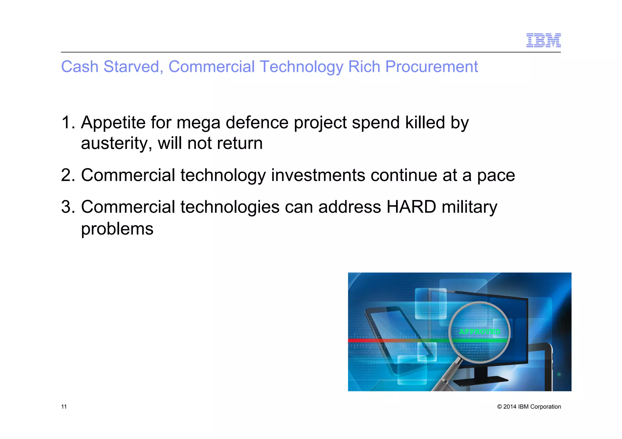 © 2014 IBM Corporation
Cash Starved, Commercial Technology Rich Procurement
1.  Appetite for mega defence project spend killed by
austerity, will not return
2.  Commercial technology investments continue at a pace
3.  Commercial technologies can address HARD military
problems
11
 