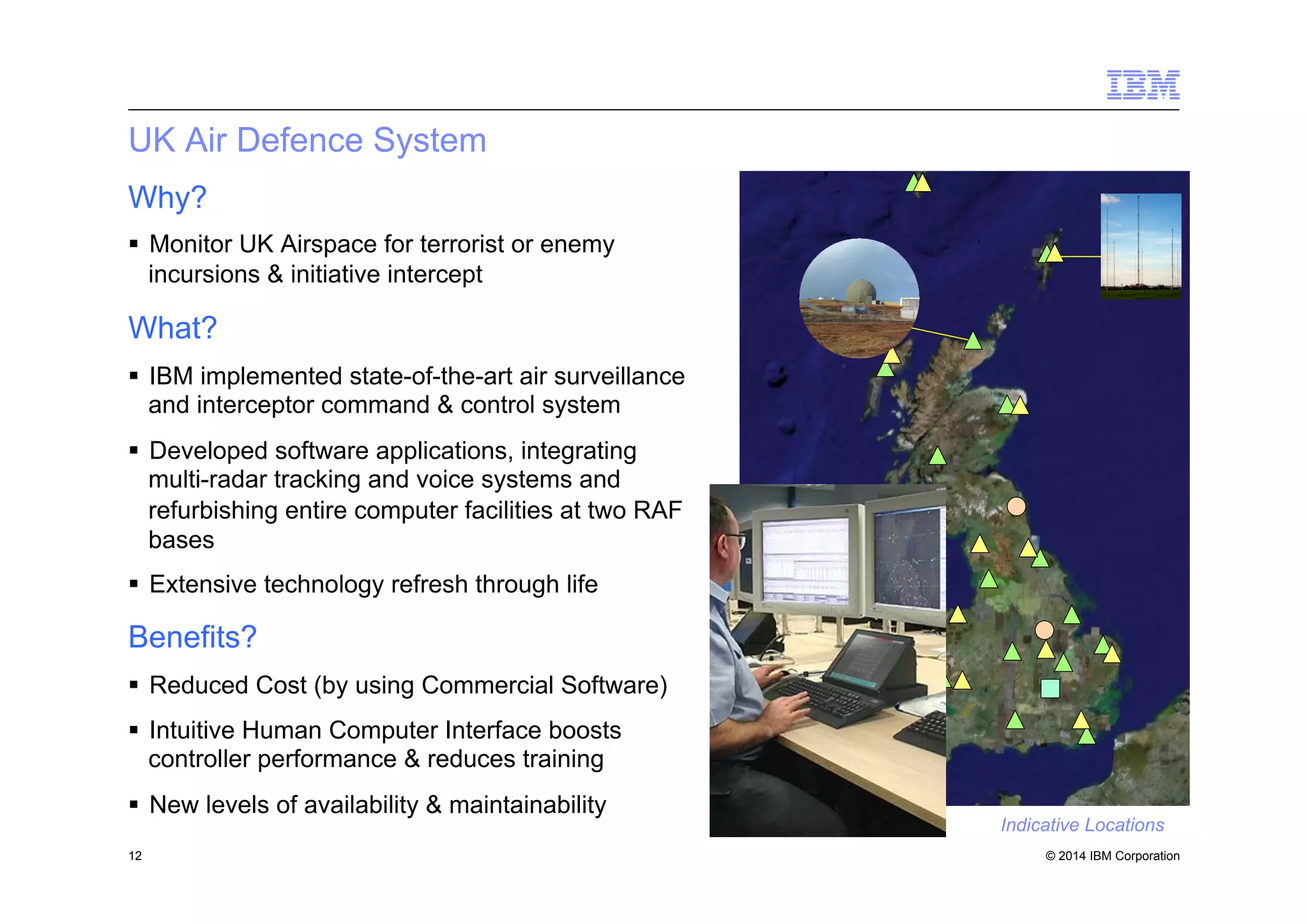 © 2014 IBM Corporation
UK Air Defence System
Why?
§  Monitor UK Airspace for terrorist or enemy
incursions & initiative intercept
What?
§  IBM implemented state-of-the-art air surveillance
and interceptor command & control system
§  Developed software applications, integrating
multi-radar tracking and voice systems and
refurbishing entire computer facilities at two RAF
bases
§  Extensive technology refresh through life
Benefits?
§  Reduced Cost (by using Commercial Software)
§  Intuitive Human Computer Interface boosts
controller performance & reduces training
§  New levels of availability & maintainability
12
Indicative Locations
 