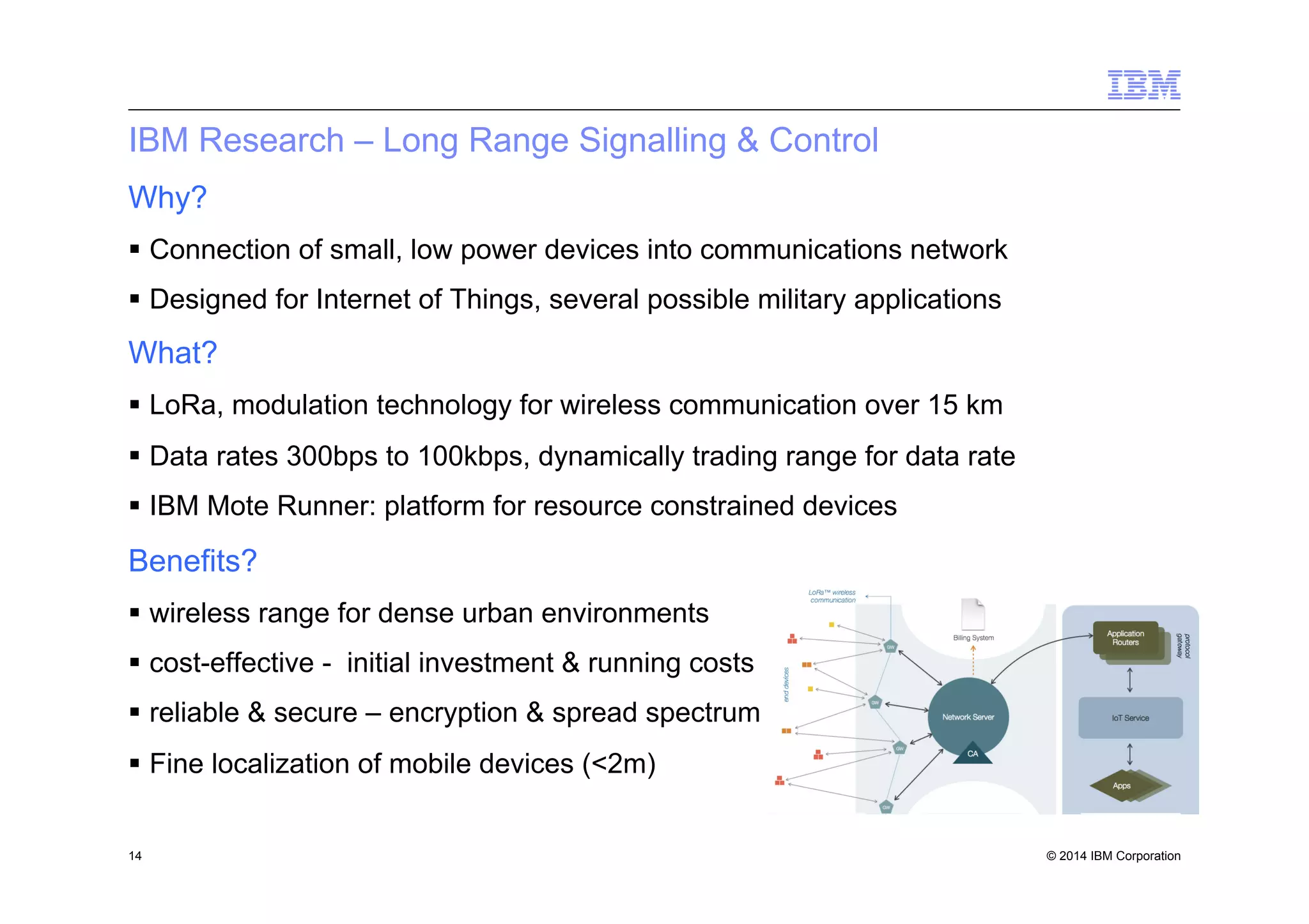 © 2014 IBM Corporation
IBM Research – Long Range Signalling & Control
Why?
§  Connection of small, low power devices into communications network
§  Designed for Internet of Things, several possible military applications
What?
§  LoRa, modulation technology for wireless communication over 15 km
§  Data rates 300bps to 100kbps, dynamically trading range for data rate
§  IBM Mote Runner: platform for resource constrained devices
Benefits?
§  wireless range for dense urban environments
§  cost-effective - initial investment & running costs
§  reliable & secure – encryption & spread spectrum
§  Fine localization of mobile devices (<2m)
14
 