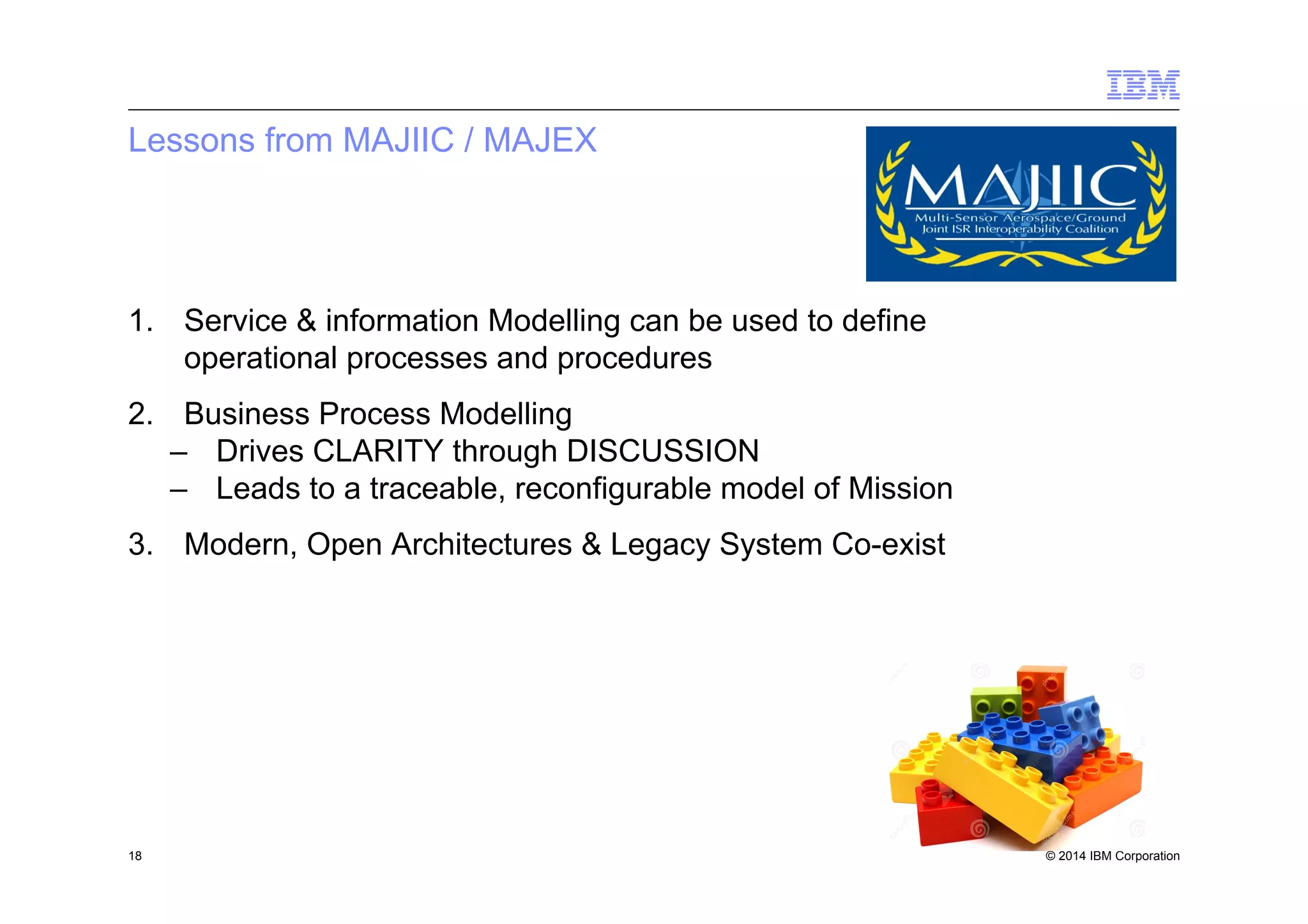© 2014 IBM Corporation
Lessons from MAJIIC / MAJEX
18
1.  Service & information Modelling can be used to define
operational processes and procedures
2.  Business Process Modelling
–  Drives CLARITY through DISCUSSION
–  Leads to a traceable, reconfigurable model of Mission
3.  Modern, Open Architectures & Legacy System Co-exist
 