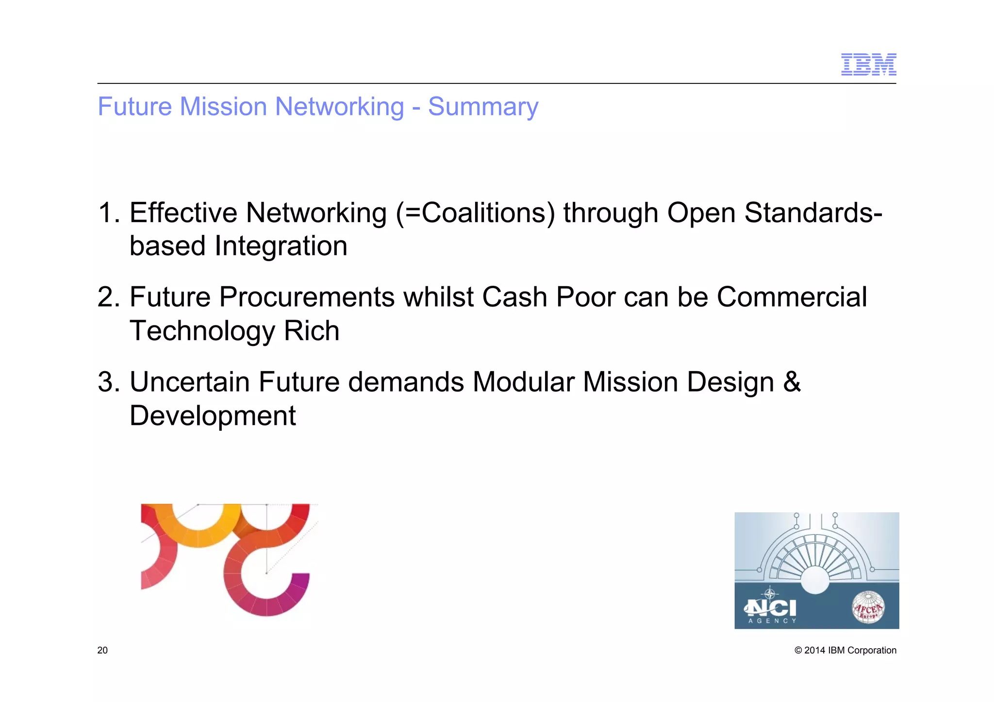 © 2014 IBM Corporation
Future Mission Networking - Summary
1.  Effective Networking (=Coalitions) through Open Standards-
based Integration
2.  Future Procurements whilst Cash Poor can be Commercial
Technology Rich
3.  Uncertain Future demands Modular Mission Design &
Development
20
 