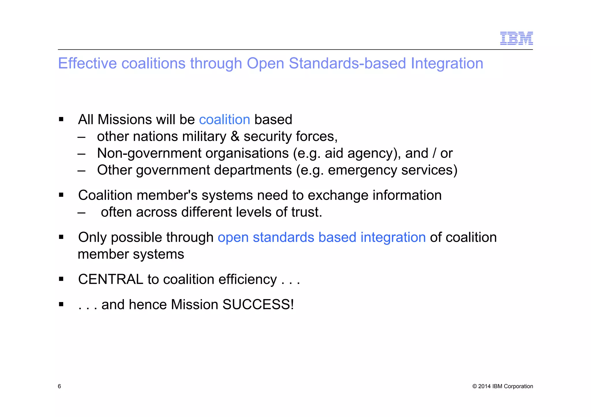 © 2014 IBM Corporation
Effective coalitions through Open Standards-based Integration
§  All Missions will be coalition based
–  other nations military & security forces,
–  Non-government organisations (e.g. aid agency), and / or
–  Other government departments (e.g. emergency services)
§  Coalition member's systems need to exchange information
–  often across different levels of trust.
§  Only possible through open standards based integration of coalition
member systems
§  CENTRAL to coalition efficiency . . .
§  . . . and hence Mission SUCCESS!
6
 