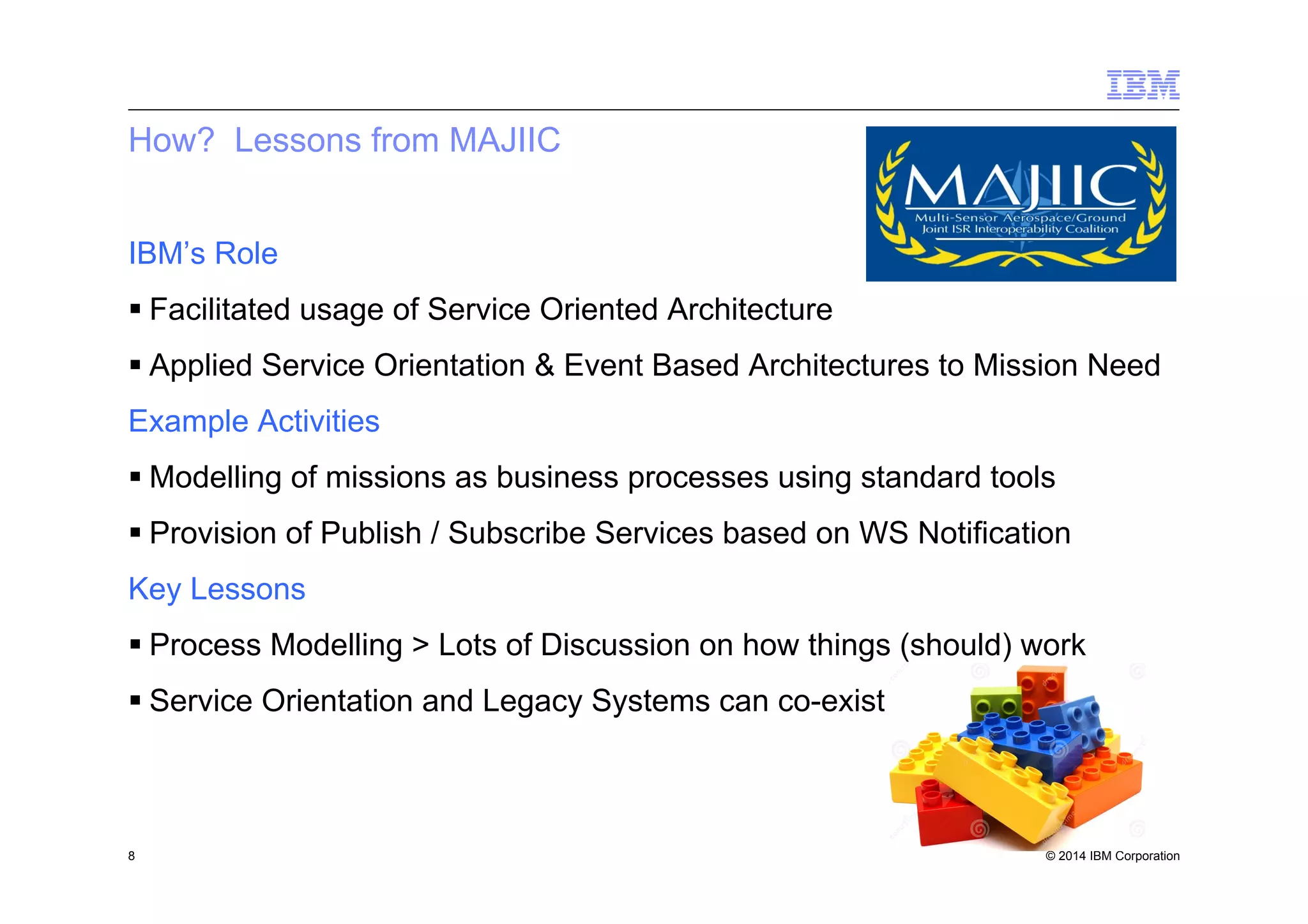 © 2014 IBM Corporation
How? Lessons from MAJIIC
IBM’s Role
§ Facilitated usage of Service Oriented Architecture
§ Applied Service Orientation & Event Based Architectures to Mission Need
Example Activities
§ Modelling of missions as business processes using standard tools
§ Provision of Publish / Subscribe Services based on WS Notification
Key Lessons
§ Process Modelling > Lots of Discussion on how things (should) work
§ Service Orientation and Legacy Systems can co-exist
8
 