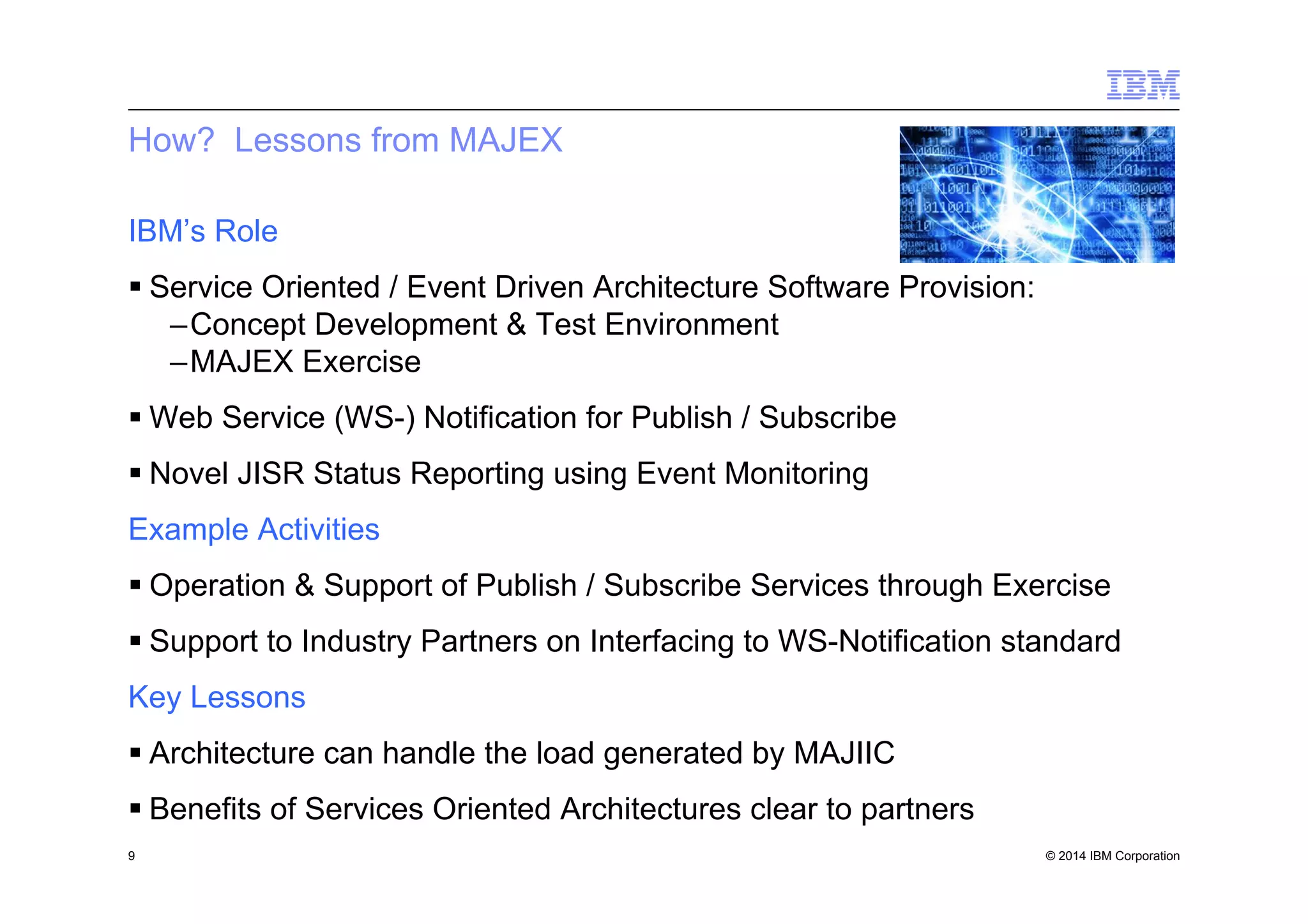 © 2014 IBM Corporation
How? Lessons from MAJEX
IBM’s Role
§ Service Oriented / Event Driven Architecture Software Provision:
– Concept Development & Test Environment
– MAJEX Exercise
§ Web Service (WS-) Notification for Publish / Subscribe
§ Novel JISR Status Reporting using Event Monitoring
Example Activities
§ Operation & Support of Publish / Subscribe Services through Exercise
§ Support to Industry Partners on Interfacing to WS-Notification standard
Key Lessons
§ Architecture can handle the load generated by MAJIIC
§ Benefits of Services Oriented Architectures clear to partners
9
 