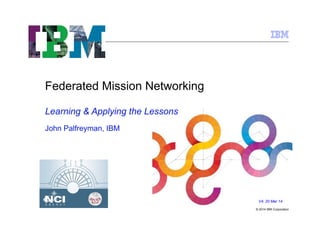 © 2014 IBM Corporation
Federated Mission Networking
V4; 20 Mar 14
Learning & Applying the Lessons
John Palfreyman, IBM
 