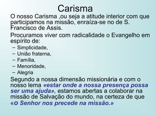 Carisma
O nosso Carisma ,ou seja a atitude interior com que
participamos na missão, enraíza-se no de S.
Francisco de Assis.
Procuramos viver com radicalidade o Evangelho em
espírito de:
– Simplicidade,
– União fraterna,
– Família,
– Menoridade,
– Alegria
Segundo a nossa dimensão missionária e com o
nosso lema «estar onde a nossa presença possa
ser uma ajuda», estamos abertas a colaborar na
missão de Salvação do mundo, na certeza de que
«o Senhor nos precede na missão.»
 