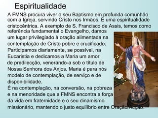 A FMNS procura viver o seu Baptismo em profunda comunhão
com a Igreja, servindo Cristo nos Irmãos. É uma espiritualidade
cristocêntrica. A exemplo de S. Francisco de Assis, temos como
referência fundamental o Evangelho, damos
um lugar privilegiado à oração alimentada na
contemplação de Cristo pobre e crucificado.
Participamos diariamente, se possível, na
Eucaristia e dedicamos a Maria um amor
de predilecção, venerando-a sob o título de
Nossa Senhora dos Anjos. Maria é para nós
modelo de contemplação, de serviço e de
disponibilidade.
É na contemplação, na conversão, na pobreza
e na menoridade que a FMNS encontra a força
da vida em fraternidade e o seu dinamismo
missionário, mantendo o justo equilíbrio entre Oração/Acção.
Espiritualidade
 