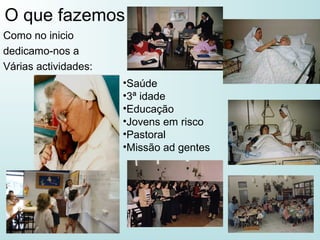 O que fazemos
Como no inicio
dedicamo-nos a
Várias actividades:
•Saúde
•3ª idade
•Educação
•Jovens em risco
•Pastoral
•Missão ad gentes
 