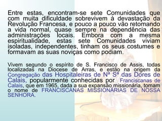 Entre estas, encontram-se sete Comunidades que
com muita dificuldade sobrevivem à devastação da
Revolução Francesa, e pouco a pouco vão retomando
a vida normal, quase sempre na dependência das
administrações locais. Embora com a mesma
espiritualidade, estas sete Comunidades viviam
isoladas, independentes, tinham os seus costumes e
formavam as suas noviças como podiam.
Vivem segundo o espírito de S. Francisco de Assis, todas
localizadas na Diocese de Arras, e estão na origem da
Congregação das Hospitaleiras de Nª Sª das Dores de
Calais, popularmente conhecidas por Franciscanas de
Calais, que em 1965, dada a sua expansão missionária, tomam
o nome de FRANCISCANAS MISSIONÁRIAS DE NOSSA
SENHORA.
 