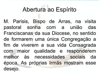 Abertura ao Espírito
M. Parisis, Bispo de Arras, na visita
pastoral sonha com a união das
Franciscanas da sua Diocese, no sentido
de formarem uma única Congregação a
fim de viverem a sua vida Consagrada
com maior qualidade e responderem
melhor às necessidades sociais da
época. As próprias Irmãs mostram esse
desejo.
 