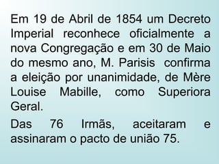Em 19 de Abril de 1854 um Decreto
Imperial reconhece oficialmente a
nova Congregação e em 30 de Maio
do mesmo ano, M. Parisis confirma
a eleição por unanimidade, de Mère
Louise Mabille, como Superiora
Geral.
Das 76 Irmãs, aceitaram e
assinaram o pacto de união 75.
 