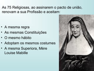 As 75 Religiosas, ao assinarem o pacto de união,
renovam a sua Profissão e aceitam:
• A mesma regra
• As mesmas Constituições
• O mesmo hábito
• Adoptam os mesmos costumes
• A mesma Superiora, Mère
Louise Mabille
 