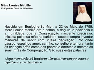 Mère Louise Mabille
1ª Superiora Geral de 1854-1864
Nascida em Bouloghe-Sur-Mer, a 22 de Maio de 1799,
Mère Louise Mabille era a calma, a doçura, a paciência e
a humildade que a Congregação nascente precisava.
Iniciada pela sua mãe na caridade, soube sempre inventar
maneiras de servir com inteira dedicação. Por onde
passou, espalhou amor, carinho, conselho e ternura, tanto
às crianças órfãs como aos pobres e doentes e mesmo às
suas Irmãs de Congregação. São suas estas palavras
«Sejamos todas Membros do mesmo corpo que se
ajudam e animam.»
 